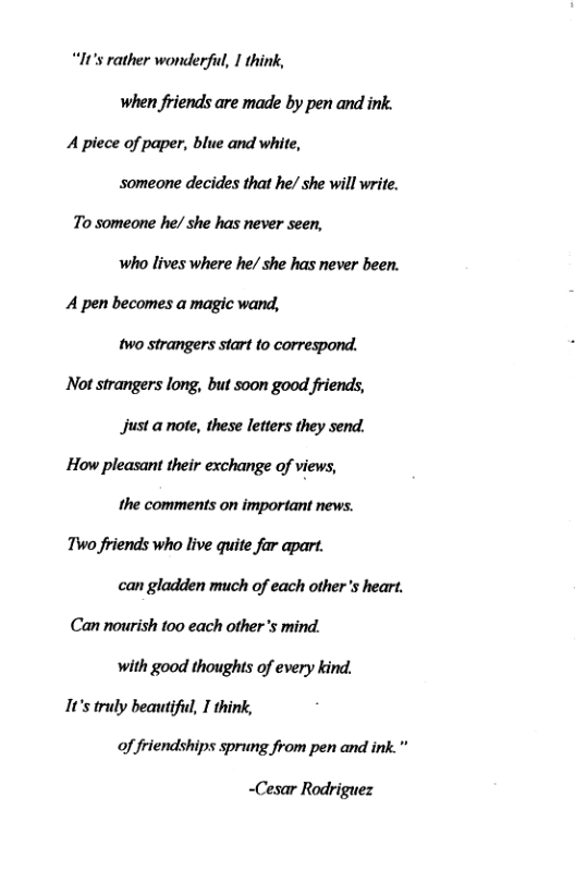 “It’s rather wonderful, I think, when friends are made by pen and ink. A piece of paper, blue and white, someone decides that he/ she will write. To someone he/ she has never seen, who lives where he/ she has never been. A pen becomes a magic wand, two strangers start to correspond. Not strangers long, but soon good friends, just @ note, these letters they send. How pleasant their exchange of views, the comments on important news. Two friends who live quite far apart. can gladden much of each other’s heart, Can nourish too each other’s mind. with good thoughts of every kind. 1t’s truly beautifu, 1 think, of friendships sprung from pen and ink.” ~Cesar Rodriguez